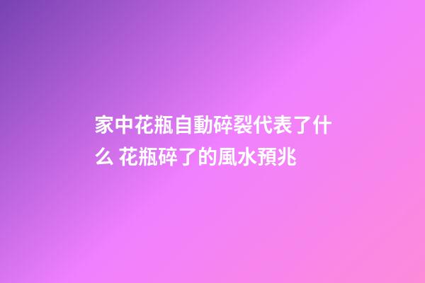 家中花瓶自動碎裂代表了什么 花瓶碎了的風水預兆
